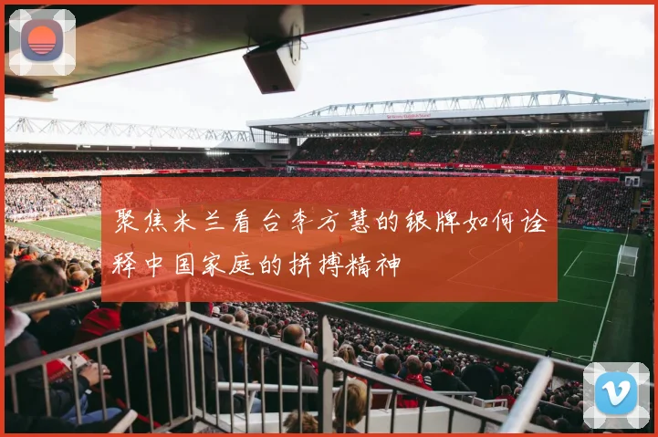 聚焦米兰看台李方慧的银牌如何诠释中国家庭的拼搏精神