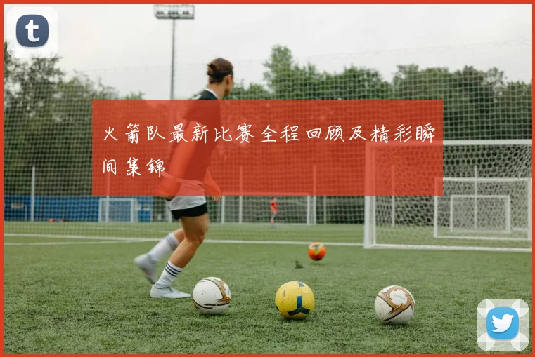 火箭队最新比赛全程回顾及精彩瞬间集锦