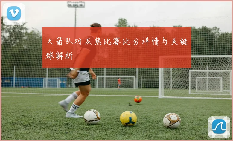 火箭队对灰熊比赛比分详情与关键球解析